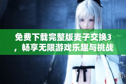免费下载完整版麦子交换3，畅享无限游戏乐趣与挑战