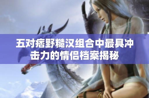 五对痞野糙汉组合中最具冲击力的情侣档案揭秘