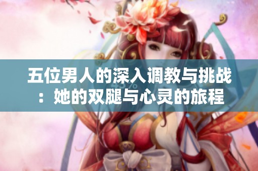 五位男人的深入调教与挑战：她的双腿与心灵的旅程