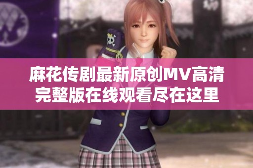 麻花传剧最新原创MV高清完整版在线观看尽在这里