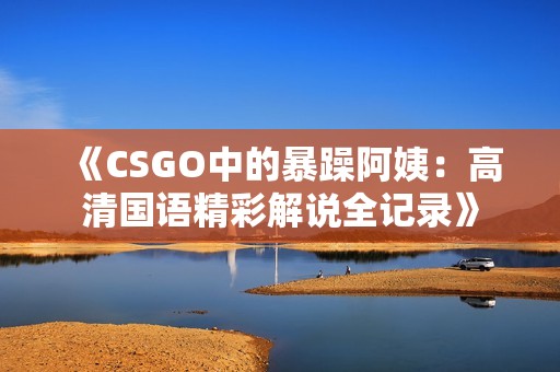 《CSGO中的暴躁阿姨：高清国语精彩解说全记录》