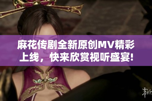 麻花传剧全新原创MV精彩上线，快来欣赏视听盛宴!
