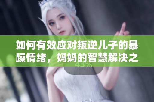 如何有效应对叛逆儿子的暴躁情绪，妈妈的智慧解决之道