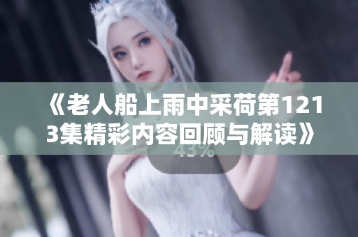 《老人船上雨中采荷第1213集精彩内容回顾与解读》
