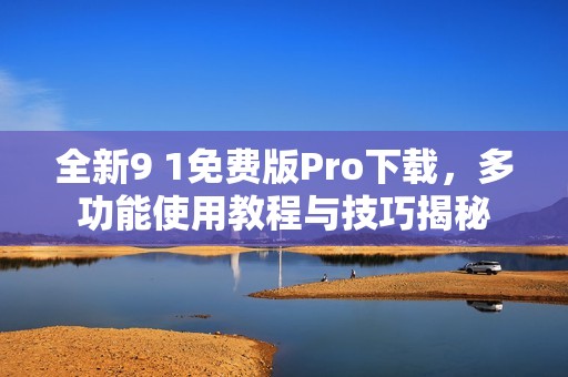 全新9 1免费版Pro下载，多功能使用教程与技巧揭秘