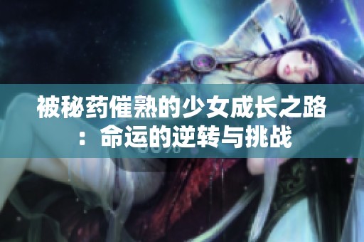 被秘药催熟的少女成长之路：命运的逆转与挑战