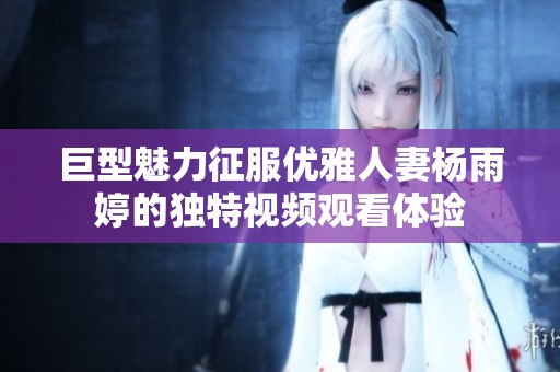 巨型魅力征服优雅人妻杨雨婷的独特视频观看体验