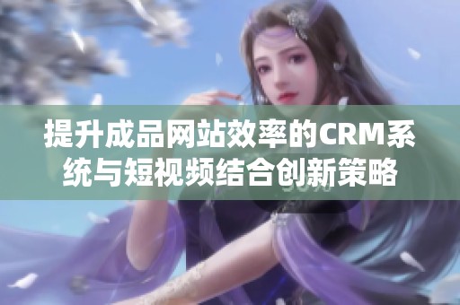 提升成品网站效率的CRM系统与短视频结合创新策略