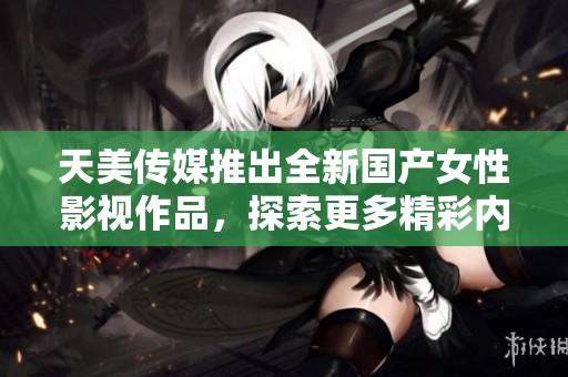 天美传媒推出全新国产女性影视作品，探索更多精彩内容