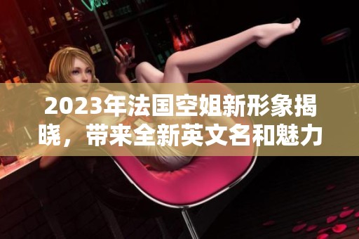 2023年法国空姐新形象揭晓，带来全新英文名和魅力风采