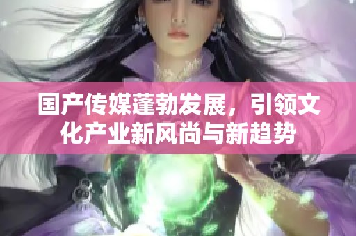 国产传媒蓬勃发展，引领文化产业新风尚与新趋势