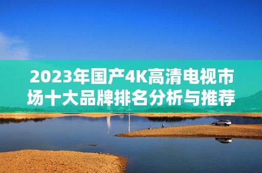 2023年国产4K高清电视市场十大品牌排名分析与推荐