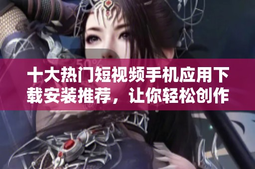 十大热门短视频手机应用下载安装推荐，让你轻松创作与分享