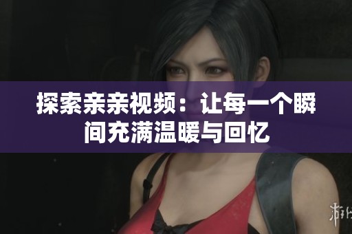 探索亲亲视频：让每一个瞬间充满温暖与回忆