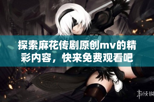 探索麻花传剧原创mv的精彩内容，快来免费观看吧