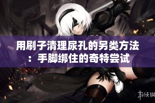 用刷子清理尿孔的另类方法：手脚绑住的奇特尝试