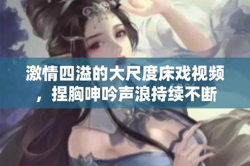 激情四溢的大尺度床戏视频，捏胸呻吟声浪持续不断