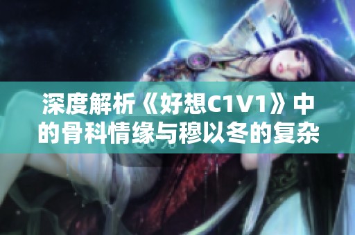 深度解析《好想C1V1》中的骨科情缘与穆以冬的复杂关系