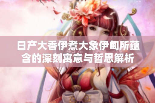 日产大香伊煮大象伊甸所蕴含的深刻寓意与哲思解析