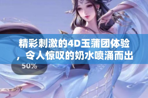 精彩刺激的4D玉蒲团体验，令人惊叹的奶水喷涌而出