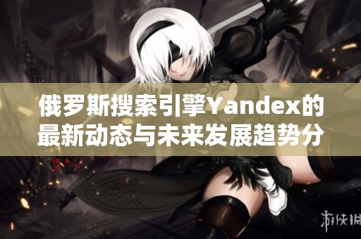 俄罗斯搜索引擎Yandex的最新动态与未来发展趋势分析