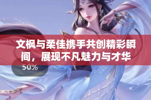 文枫与柔佳携手共创精彩瞬间，展现不凡魅力与才华