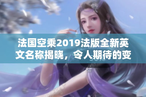 法国空乘2019法版全新英文名称揭晓，令人期待的变化与创新