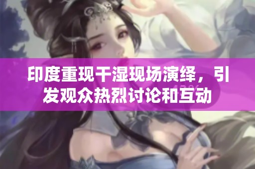 印度重现干湿现场演绎，引发观众热烈讨论和互动
