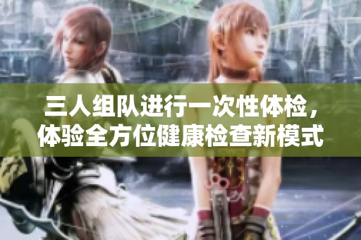 三人组队进行一次性体检，体验全方位健康检查新模式