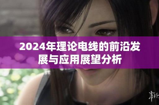2024年理论电线的前沿发展与应用展望分析