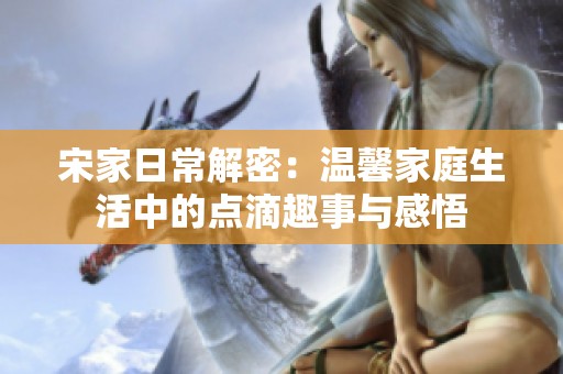 宋家日常解密：温馨家庭生活中的点滴趣事与感悟