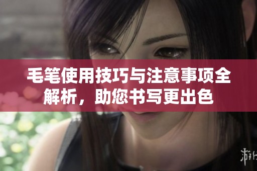 毛笔使用技巧与注意事项全解析，助您书写更出色
