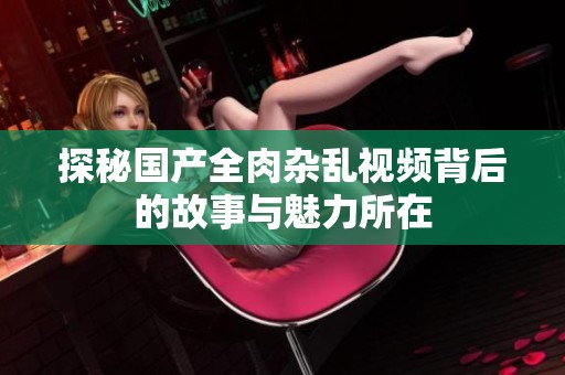 探秘国产全肉杂乱视频背后的故事与魅力所在