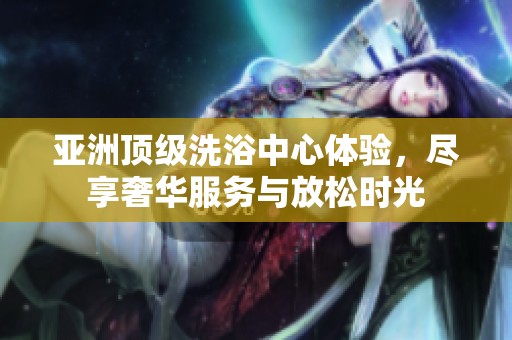 亚洲顶级洗浴中心体验，尽享奢华服务与放松时光