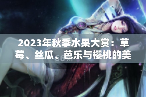 2023年秋季水果大赏：草莓、丝瓜、芭乐与樱桃的美妙搭配