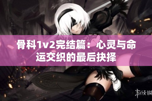 骨科1v2完结篇：心灵与命运交织的最后抉择