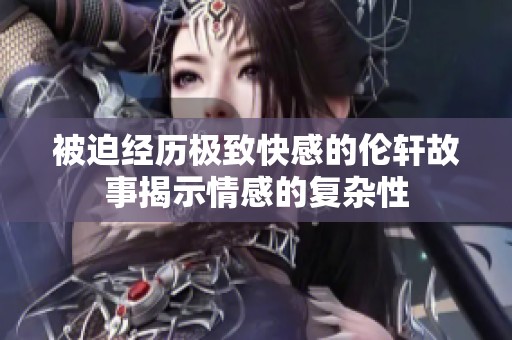 被迫经历极致快感的伦轩故事揭示情感的复杂性