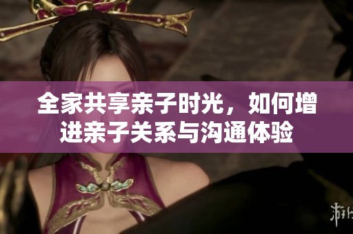 全家共享亲子时光，如何增进亲子关系与沟通体验