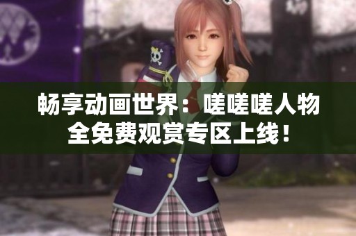 畅享动画世界：嗟嗟嗟人物全免费观赏专区上线！