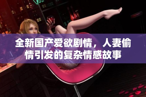 全新国产爱欲剧情，人妻偷情引发的复杂情感故事
