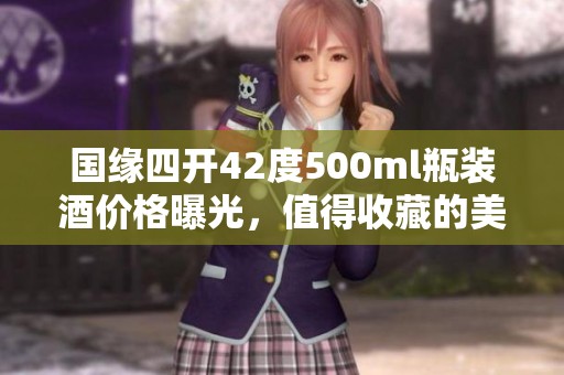 国缘四开42度500ml瓶装酒价格曝光，值得收藏的美酒选择