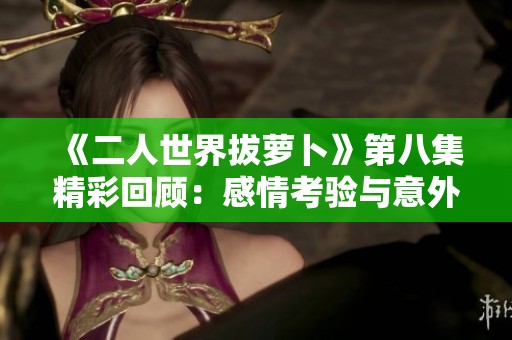 《二人世界拔萝卜》第八集精彩回顾：感情考验与意外惊喜交织
