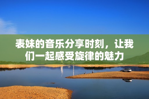 表妹的音乐分享时刻，让我们一起感受旋律的魅力