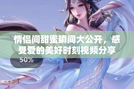 情侣间甜蜜瞬间大公开，感受爱的美好时刻视频分享
