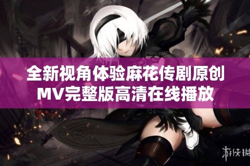 全新视角体验麻花传剧原创MV完整版高清在线播放