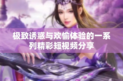 极致诱惑与欢愉体验的一系列精彩短视频分享