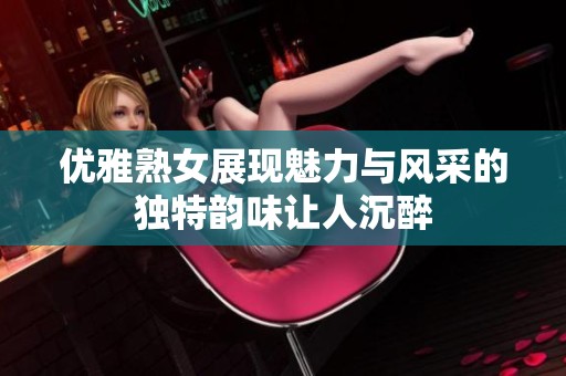 优雅熟女展现魅力与风采的独特韵味让人沉醉