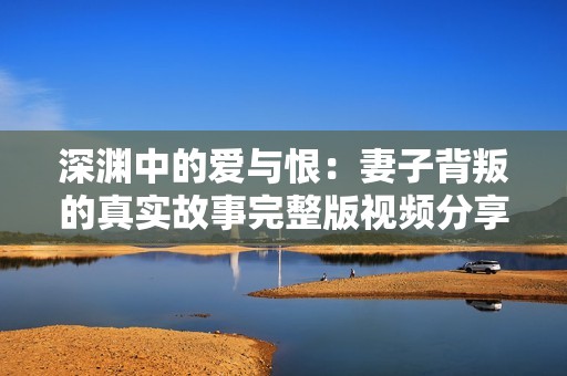 深渊中的爱与恨：妻子背叛的真实故事完整版视频分享