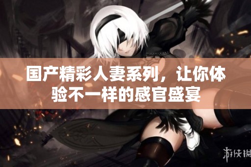 国产精彩人妻系列，让你体验不一样的感官盛宴