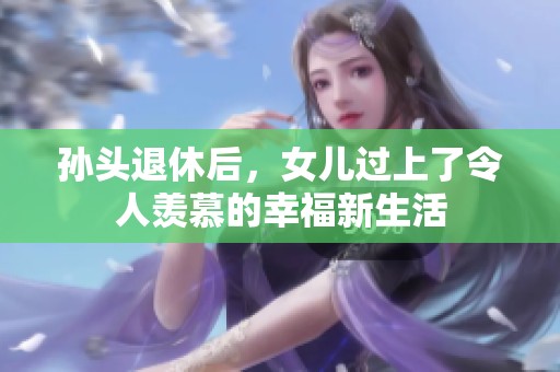 孙头退休后，女儿过上了令人羡慕的幸福新生活